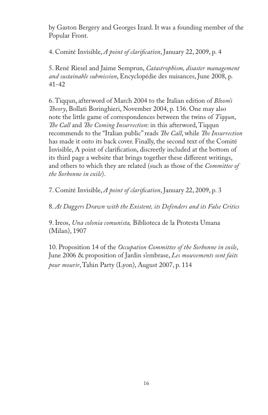 by Gaston Bergery and Georges Izard. It was a founding member of the Popular Front. 4. Comité Invisible, 4 point of clarifcation,January 22,2009, p. 4 5. René Riesel and Jaime Semprun, Catastrophism, disaster management and sustainable submision, Encyclopédie des nuisances, June 2008, p. ar-a2 6. Tiqqun, afterword of March 2004 to the ltalian edition of Bloors Theary, Bollati Boringhieri, November 2004, p. 136, One may also note the little game of correspondences between the twins of Tiggu, The Calland The Coming Insurrection:in this afterword, Tigqun recommends to the “ltalian public”seads The Call, while The Insurrection has made it onto its back cover. Finally,the second text of the Comité Tnvisible, A point of clarification, discreetly included at the bottom of its third page a website that brings together these different writings, and others to which they are relaed (such as those of the Commiltee of the Sorbonne in exil). 7. Comité nvisible, 4 point of clarification, January 22,2009, p. 3 8. At Daggers Drawn with the Existent its Defenders and its Fale Critics 9.Treos, Una colonia comunista, Biblioteca de la Protesta Umana (Milan), 1907 10. Proposition 14 of the Occupation Committe of the Sorbonne in eile, June 2006 & proposition of Jardin sembrase, Les mawcoements sont faits pour monrir, Tabin Party (Lyon), August 2007, p. 114